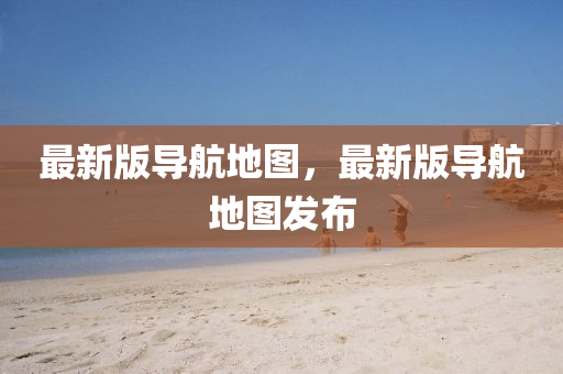 最新版导航地图，最新版导航地图发布