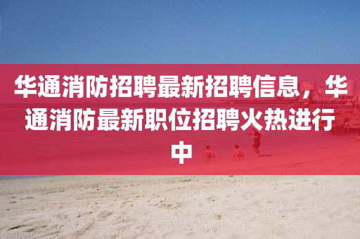华通消防招聘最新招聘信息，华通消防最新职位招聘火热进行中