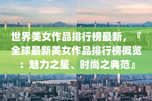 世界美女作品排行榜最新，『全球最新美女作品排行榜概览：魅力之星、时尚之典范』