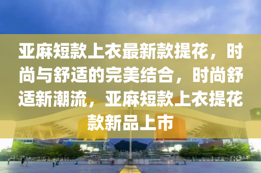 亚麻短款上衣最新款提花，时尚与舒适的完美结合，时尚舒适新潮流，亚麻短款上衣提花款新品上市