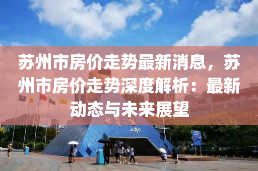 苏州市房价走势最新消息，苏州市房价走势深度解析：最新动态与未来展望