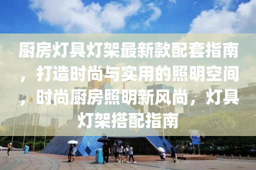 厨房灯具灯架最新款配套指南，打造时尚与实用的照明空间，时尚厨房照明新风尚，灯具灯架搭配指南