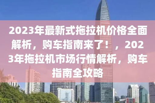 2023年最新式拖拉机价格全面解析，购车指南来了！，2023年拖拉机市场行情解析，购车指南全攻略