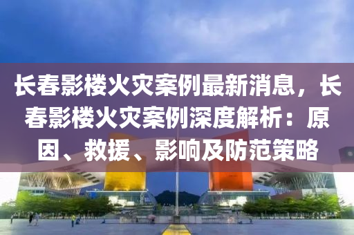 长春影楼火灾案例最新消息，长春影楼火灾案例深度解析：原因、救援、影响及防范策略