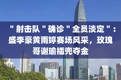＂射击队＂确诊＂全员淡定＂：盛李豪黄雨婷赛场风采，玫瑰哥谢瑜插兜夺金