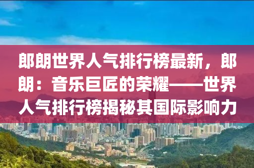 郎朗世界人气排行榜最新，郎朗：音乐巨匠的荣耀——世界人气排行榜揭秘其国际影响力