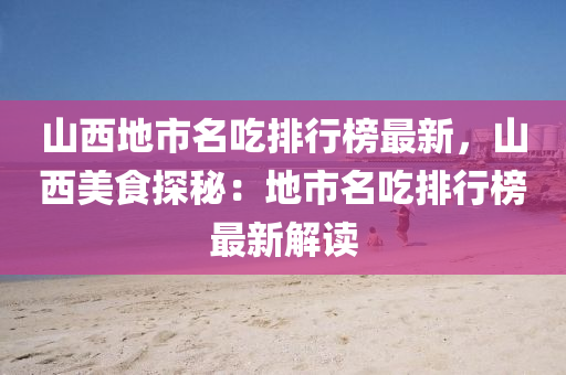 山西地市名吃排行榜最新，山西美食探秘：地市名吃排行榜最新解读