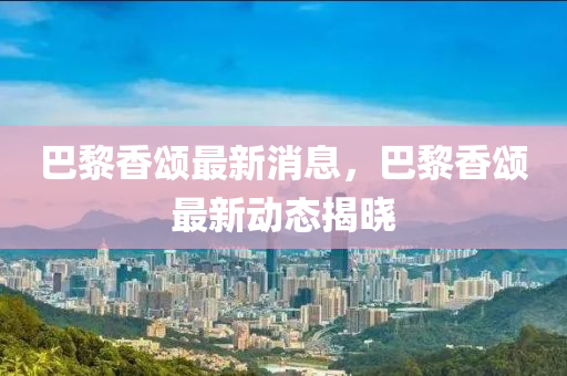 巴黎香颂最新消息，巴黎香颂最新动态揭晓