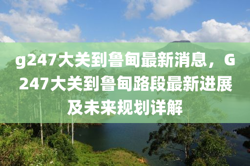 g247大关到鲁甸最新消息，G247大关到鲁甸路段最新进展及未来规划详解