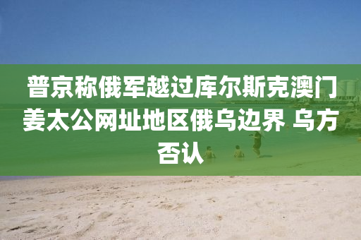 普京称俄军越过库尔斯克澳门姜太公网址地区俄乌边界 乌方否认
