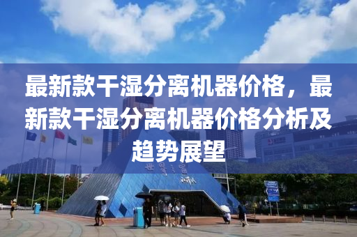 最新款干湿分离机器价格，最新款干湿分离机器价格分析及趋势展望
