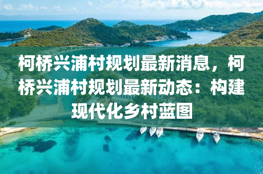 柯桥兴浦村规划最新消息，柯桥兴浦村规划最新动态：构建现代化乡村蓝图