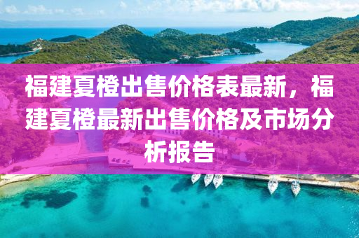 福建夏橙出售价格表最新，福建夏橙最新出售价格及市场分析报告