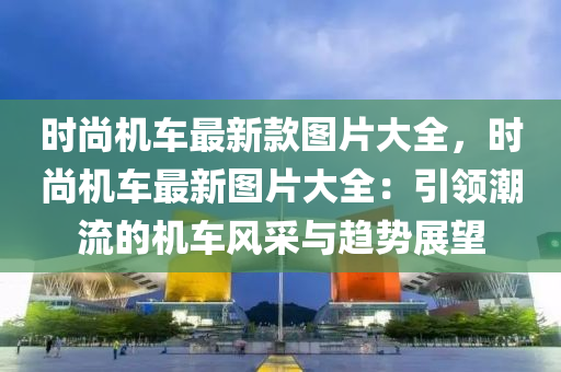 时尚机车最新款图片大全，时尚机车最新图片大全：引领潮流的机车风采与趋势展望