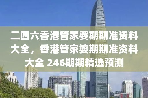 二四六香港管家婆期期准资料大全，香港管家婆期期准资料大全 246期期精选预测