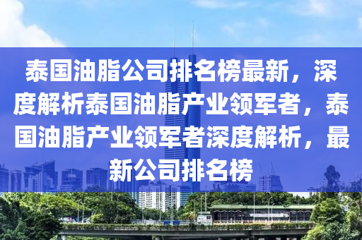 泰国油脂公司排名榜最新，深度解析泰国油脂产业领军者，泰国油脂产业领军者深度解析，最新公司排名榜