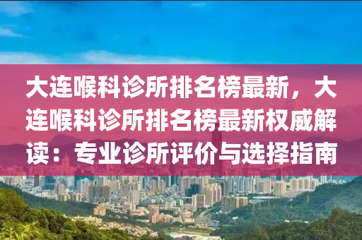 大连喉科诊所排名榜最新，大连喉科诊所排名榜最新权威解读：专业诊所评价与选择指南
