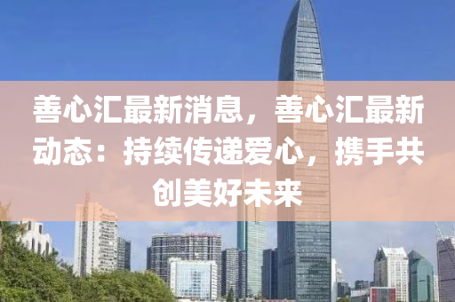 善心汇最新消息，善心汇最新动态：持续传递爱心，携手共创美好未来