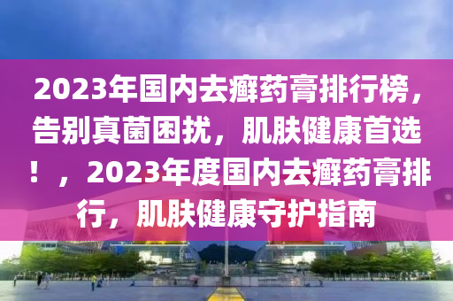 2023年国内去癣药膏排行榜，告别真菌困扰，肌肤健康首选！，2023年度国内去癣药膏排行，肌肤健康守护指南
