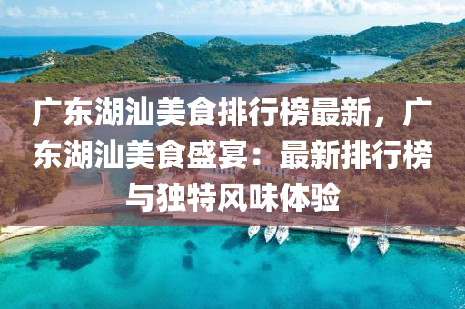 广东湖汕美食排行榜最新，广东湖汕美食盛宴：最新排行榜与独特风味体验