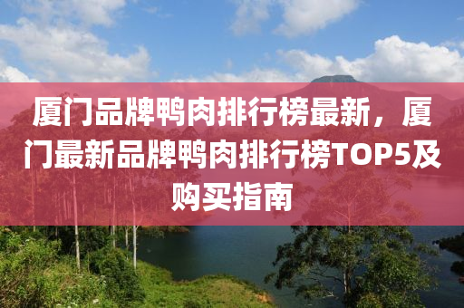 厦门品牌鸭肉排行榜最新，厦门最新品牌鸭肉排行榜TOP5及购买指南
