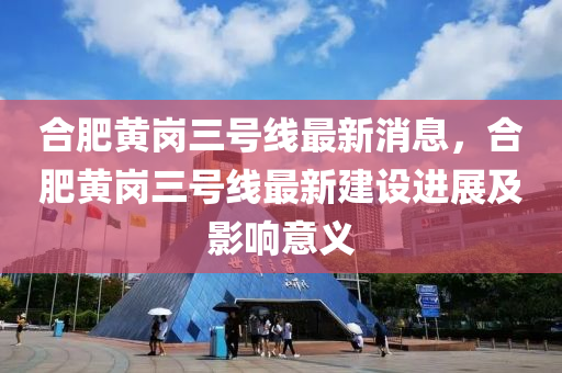 合肥黄岗三号线最新消息，合肥黄岗三号线最新建设进展及影响意义