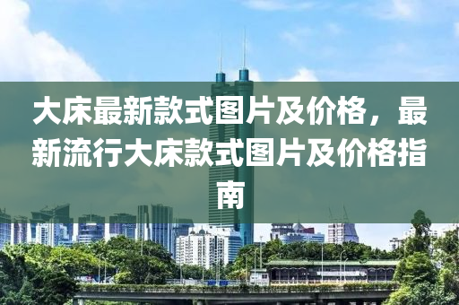大床最新款式图片及价格，最新流行大床款式图片及价格指南