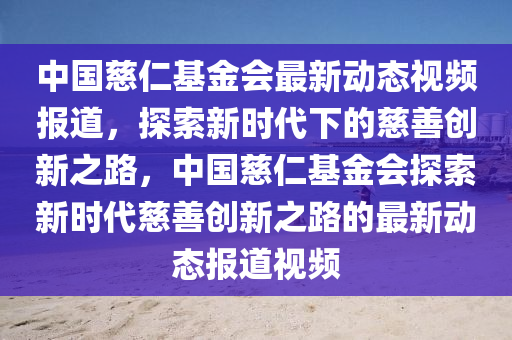 中国慈仁基金会最新动态视频报道，探索新时代下的慈善创新之路，中国慈仁基金会探索新时代慈善创新之路的最新动态报道视频