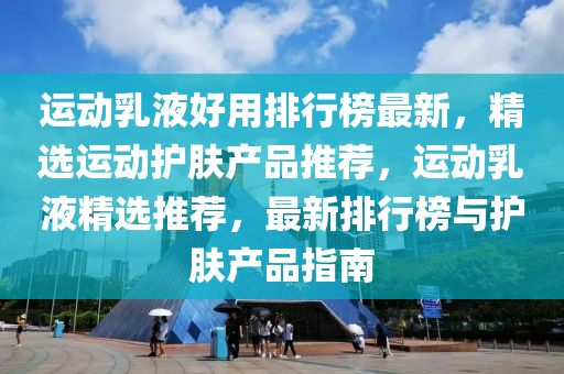 运动乳液好用排行榜最新，精选运动护肤产品推荐，运动乳液精选推荐，最新排行榜与护肤产品指南