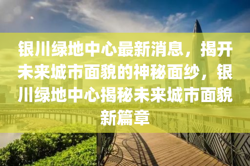 银川绿地中心最新消息，揭开未来城市面貌的神秘面纱，银川绿地中心揭秘未来城市面貌新篇章