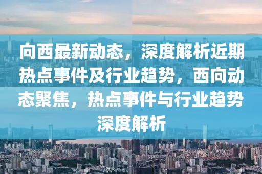 向西最新动态，深度解析近期热点事件及行业趋势，西向动态聚焦，热点事件与行业趋势深度解析