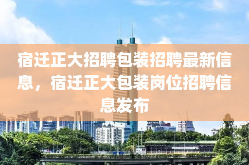 宿迁正大招聘包装招聘最新信息，宿迁正大包装岗位招聘信息发布