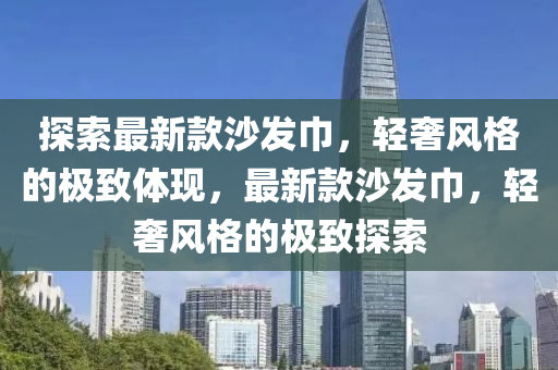 探索最新款沙发巾，轻奢风格的极致体现，最新款沙发巾，轻奢风格的极致探索