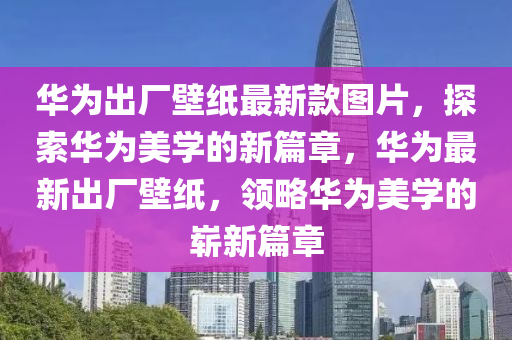 华为出厂壁纸最新款图片，探索华为美学的新篇章，华为最新出厂壁纸，领略华为美学的崭新篇章