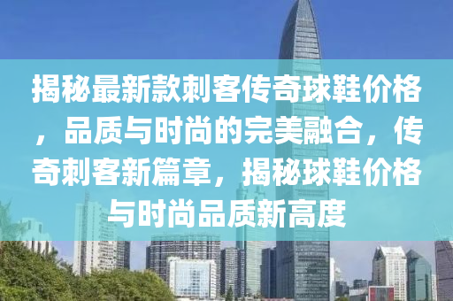揭秘最新款刺客传奇球鞋价格，品质与时尚的完美融合，传奇刺客新篇章，揭秘球鞋价格与时尚品质新高度