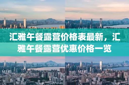 汇雅午餐露营价格表最新，汇雅午餐露营优惠价格一览