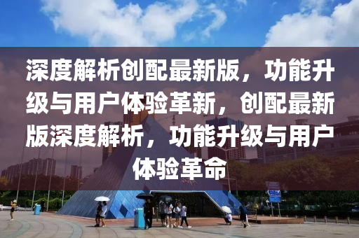 深度解析创配最新版，功能升级与用户体验革新，创配最新版深度解析，功能升级与用户体验革命