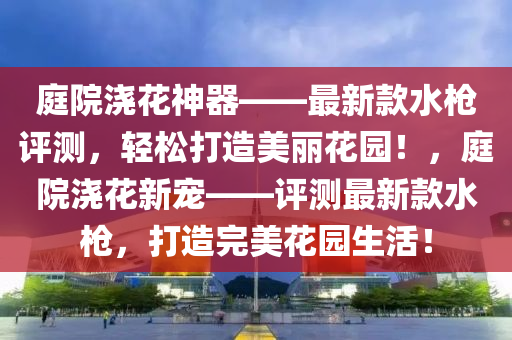 庭院浇花神器——最新款水枪评测，轻松打造美丽花园！，庭院浇花新宠——评测最新款水枪，打造完美花园生活！