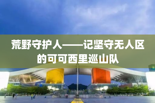 荒野守护人——记坚守无人区的可可西里巡山队