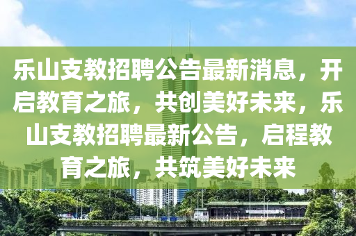 乐山支教招聘公告最新消息，开启教育之旅，共创美好未来，乐山支教招聘最新公告，启程教育之旅，共筑美好未来
