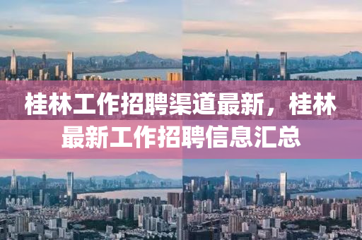 桂林工作招聘渠道最新，桂林最新工作招聘信息汇总
