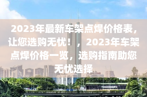 2023年最新车架点焊价格表，让您选购无忧！，2023年车架点焊价格一览，选购指南助您无忧选择