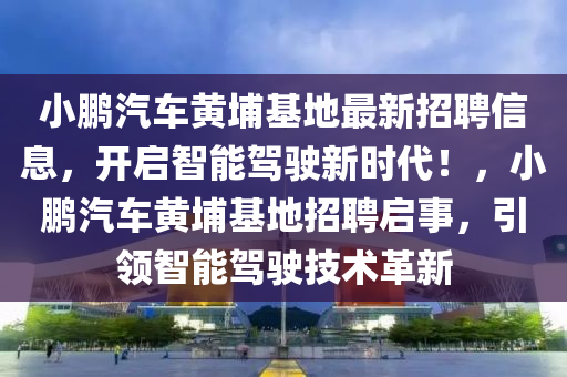 小鹏汽车黄埔基地最新招聘信息，开启智能驾驶新时代！，小鹏汽车黄埔基地招聘启事，引领智能驾驶技术革新