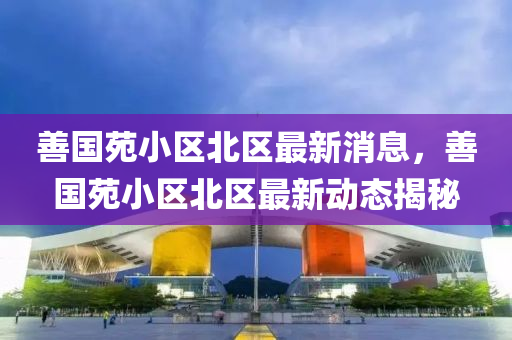 善国苑小区北区最新消息，善国苑小区北区最新动态揭秘