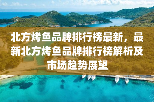 北方烤鱼品牌排行榜最新，最新北方烤鱼品牌排行榜解析及市场趋势展望