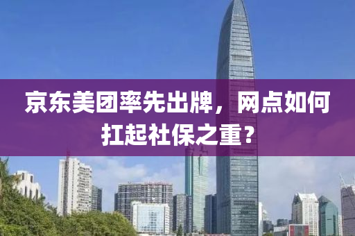 京东美团率先出牌，网点如何扛起社保之重？