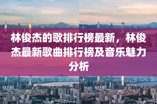 林俊杰的歌排行榜最新，林俊杰最新歌曲排行榜及音乐魅力分析