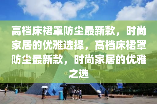 高档床裙罩防尘最新款，时尚家居的优雅选择，高档床裙罩防尘最新款，时尚家居的优雅之选