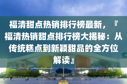 福清甜点热销排行榜最新，『福清热销甜点排行榜大揭秘：从传统糕点到新颖甜品的全方位解读』
