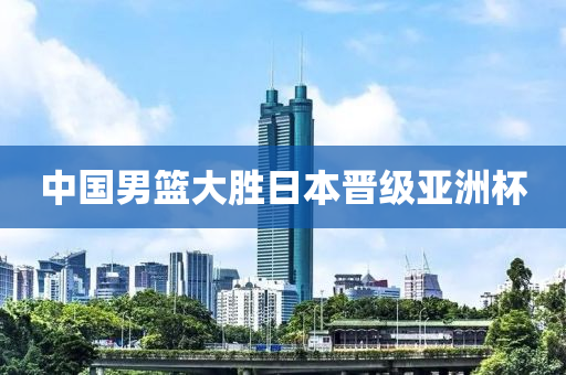 中国男篮大胜日本晋级亚洲杯
